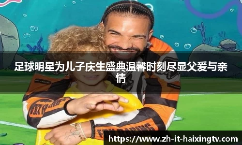 足球明星为儿子庆生盛典温馨时刻尽显父爱与亲情