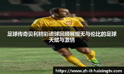 足球传奇贝利精彩进球回顾展现无与伦比的足球天赋与激情
